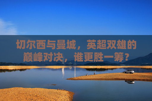 切尔西与曼城,英超双雄的巅峰对决,谁更胜一筹?