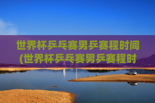 世界杯乒乓赛男乒赛程时间(世界杯乒乓赛男乒赛程时间表)