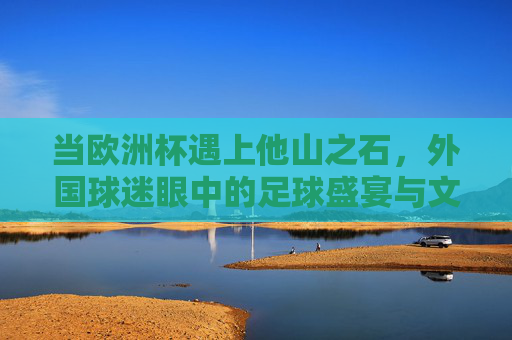 当欧洲杯遇上他山之石，外国球迷眼中的足球盛宴与文化碰撞，他山之石观欧洲杯，外国球迷眼中的足球盛宴与文化碰撞