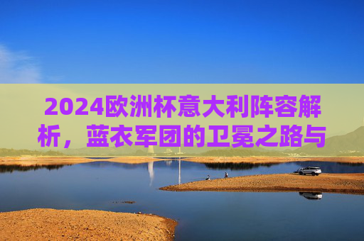 2024欧洲杯意大利阵容解析,蓝衣军团的卫冕之路与关键拼图,2024欧洲杯蓝衣军团,卫冕之路与阵容关键拼图