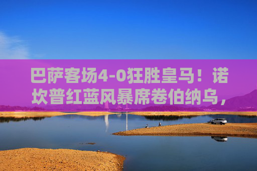 巴萨客场4-0狂胜皇马!诺坎普红蓝风暴席卷伯纳乌,国家德比创历史性大捷,巴萨客场4-0狂胜皇马!国家德比创历史性大捷