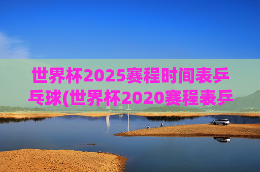 世界杯2025赛程时间表乒乓球(世界杯2020赛程表乒乓球)世界杯2025乒乓球赛程时间表