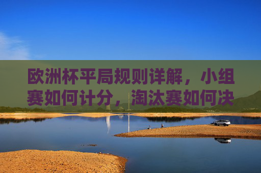 欧洲杯平局规则详解,小组赛如何计分,淘汰赛如何决胜负,欧洲杯平局规则,小组赛计分与淘汰赛决胜负方式