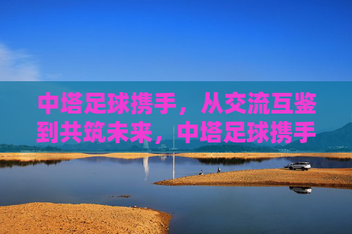 中塔足球携手,从交流互鉴到共筑未来,中塔足球携手,交流互鉴共筑未来