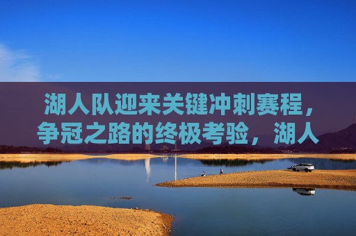 湖人队迎来关键冲刺赛程,争冠之路的终极考验,湖人关键冲刺赛程,争冠终极考验