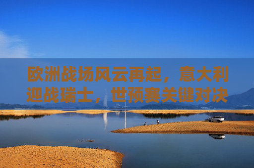 欧洲战场风云再起,意大利迎战瑞士,世预赛关键对决,世预赛关键对决,意大利迎战瑞士
