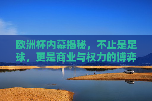 欧洲杯内幕揭秘,不止是足球,更是商业与权力的博弈,欧洲杯内幕,商业与权力的博弈