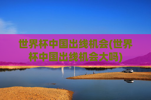 世界杯中国出线机会(世界杯中国出线机会大吗)