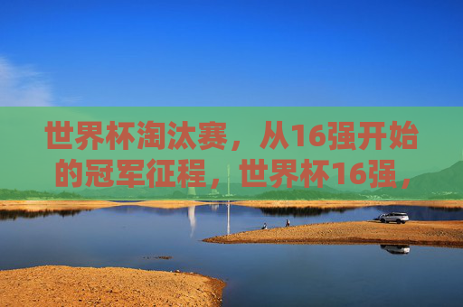 世界杯淘汰赛，从16强开始的冠军征程，世界杯16强，冠军征程的起点