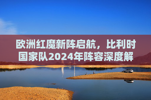 欧洲红魔新阵启航，比利时国家队2024年阵容深度解析，欧洲红魔2024新阵启航，比利时国家队阵容深度解析