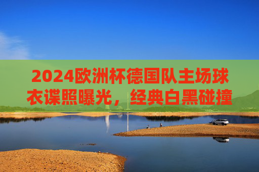 2024欧洲杯德国队主场球衣谍照曝光，经典白黑碰撞，细节处藏着东道主的钢铁意志，2024欧洲杯德国主场球衣谍照曝光，白黑碰撞藏钢铁意志
