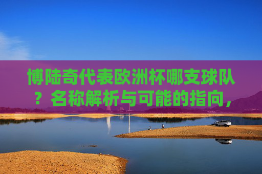 博陆奇代表欧洲杯哪支球队?名称解析与可能的指向,博陆奇,欧洲杯球队名称解析与指向