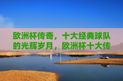 欧洲杯传奇,十大经典球队的光辉岁月,欧洲杯十大传奇球队的光辉岁月