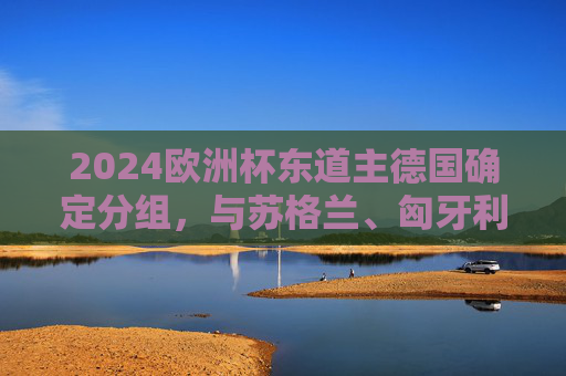 2024欧洲杯东道主德国确定分组，与苏格兰、匈牙利、瑞士同组A组，2024欧洲杯分组，东道主德国与苏格兰、匈牙利、瑞士同组A组