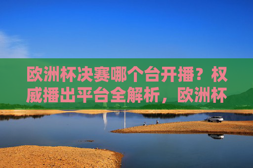 欧洲杯决赛哪个台开播?权威播出平台全解析,欧洲杯决赛权威播出平台全解析