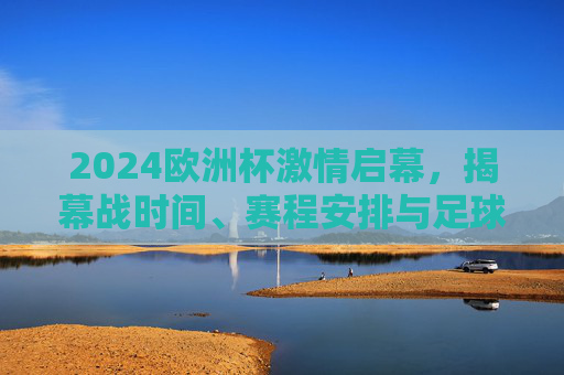 2024欧洲杯激情启幕，揭幕战时间、赛程安排与足球盛宴的夏日序曲，2024欧洲杯激情启幕，揭幕战时间与赛程安排