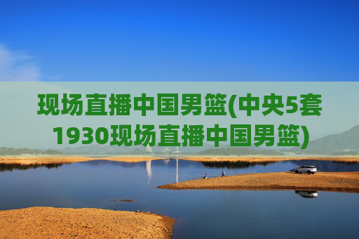 现场直播中国男篮(中央5套1930现场直播中国男篮)
