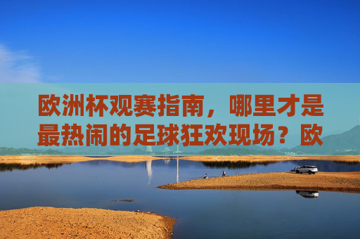 欧洲杯观赛指南,哪里才是最热闹的足球狂欢现场?欧洲杯观赛指南,寻最热闹足球狂欢现场