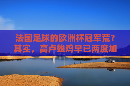 法国足球的欧洲杯冠军荒？其实，高卢雄鸡早已两度加冕！法国足球并非欧洲杯冠军荒，高卢雄鸡已两度加冕