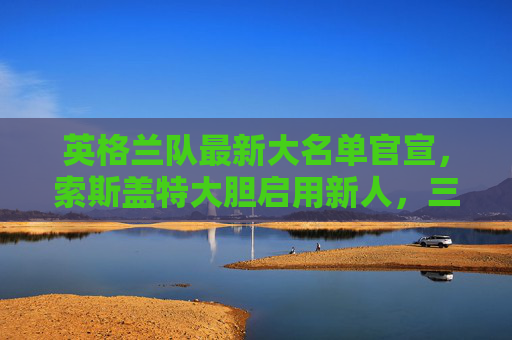 英格兰队最新大名单官宣，索斯盖特大胆启用新人，三狮军团剑指欧洲杯，英格兰队最新大名单，索斯盖特大胆启用新人，三狮剑指欧洲杯
