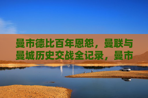 曼市德比百年恩怨，曼联与曼城历史交战全记录，曼市德比百年恩怨，曼联与曼城历史交战全记录