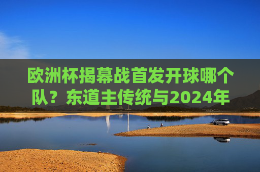 欧洲杯揭幕战首发开球哪个队？东道主传统与2024年德国队解析，2024欧洲杯揭幕战，东道主德国首发开球与传统解析
