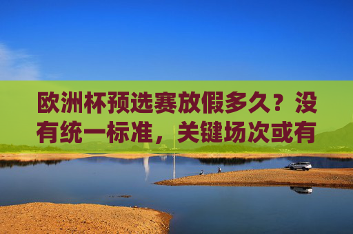 欧洲杯预选赛放假多久?没有统一标准,关键场次或有短假,欧洲杯预选赛放假无统一标准,关键场次或有短假