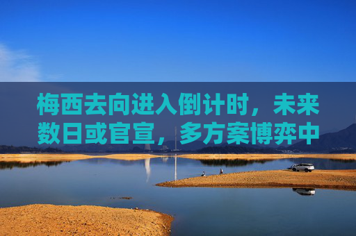 梅西去向进入倒计时,未来数日或官宣,多方案博弈中,梅西去向倒计时 未来数日官宣 多方案博弈