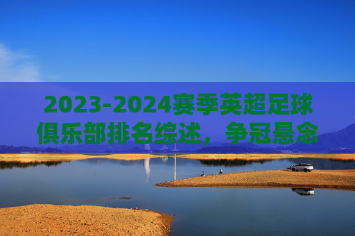 2023-2024赛季英超足球俱乐部排名综述，争冠悬念未定，中游混战升级，保级生死时速，2023-2024赛季英超排名综述，争冠悬念未定，中游混战升级，保级生死时速