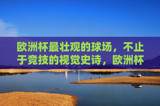 欧洲杯最壮观的球场，不止于竞技的视觉史诗，欧洲杯视觉史诗，最壮观球场不止于竞技
