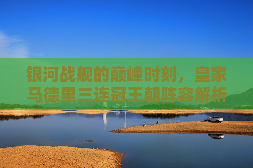银河战舰的巅峰时刻,皇家马德里三连冠王朝阵容解析,银河战舰巅峰时刻,皇马三连冠王朝阵容解析
