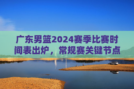 广东男篮2024赛季比赛时间表出炉，常规赛关键节点一目了然，观赛指南速收！广东男篮2024赛季比赛时间表出炉，常规赛关键节点与观赛指南