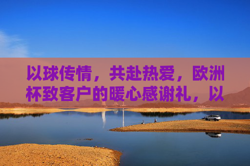 以球传情,共赴热爱,欧洲杯致客户的暖心感谢礼,以球传情,共赴热爱,欧洲杯致客户的暖心感谢礼
