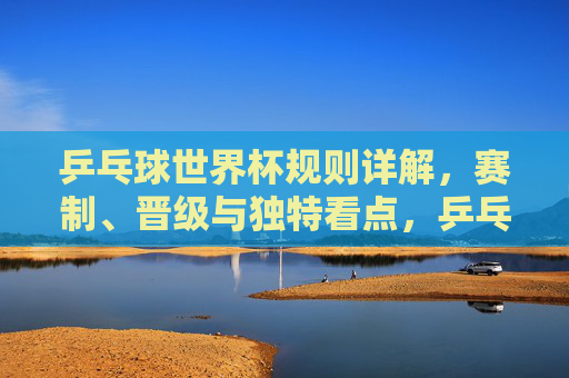 乒乓球世界杯规则详解，赛制、晋级与独特看点，乒乓球世界杯规则详解，赛制、晋级与独特看点