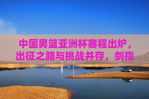 中国男篮亚洲杯赛程出炉,出征之路与挑战并存,剑指亚洲之巅,中国男篮亚洲杯赛程出炉,出征迎战挑战,剑指亚洲之巅
