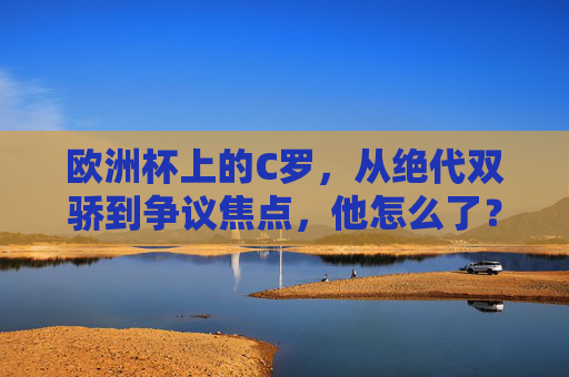 欧洲杯上的C罗,从绝代双骄到争议焦点,他怎么了?C罗欧洲杯,绝代双骄到争议焦点,他怎么了?