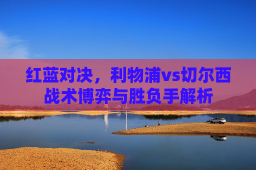 红蓝对决,利物浦vs切尔西战术博弈与胜负手解析