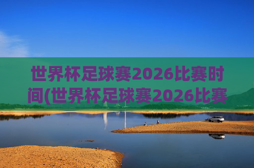 世界杯足球赛2026比赛时间(世界杯足球赛2026比赛时间表)2026世界杯足球赛比赛时间表