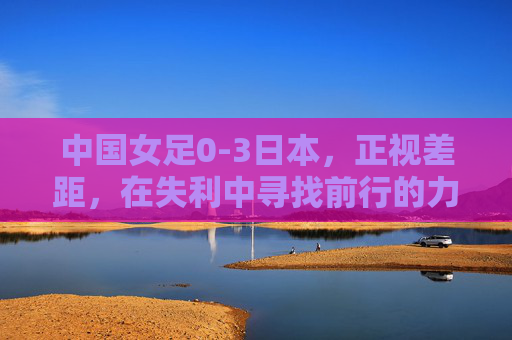中国女足0-3日本，正视差距，在失利中寻找前行的力量，0-3负日本，中国女足正视差距，在失利中汲取前行力量