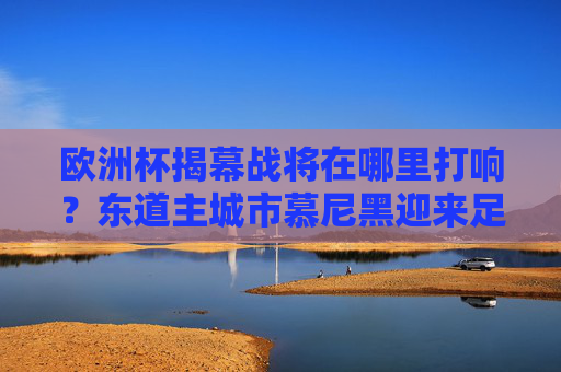 欧洲杯揭幕战将在哪里打响？东道主城市慕尼黑迎来足球盛宴，欧洲杯揭幕战将在慕尼黑打响 东道主迎来足球盛宴