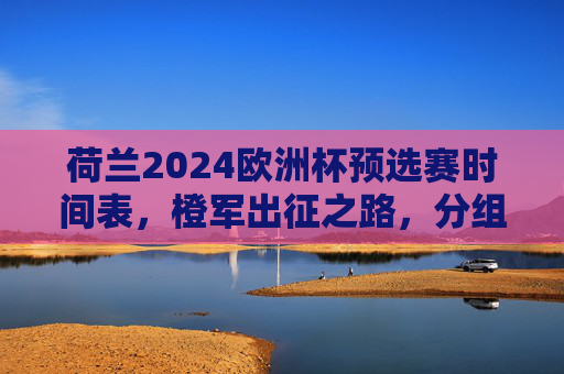 荷兰2024欧洲杯预选赛时间表，橙军出征之路，分组、赛程与关键看点，荷兰2024欧洲杯预选赛时间表，橙军出征之路、分组赛程与关键看点