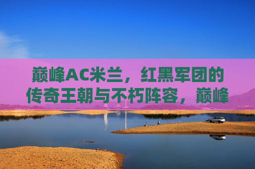 巅峰AC米兰,红黑军团的传奇王朝与不朽阵容,巅峰AC米兰,红黑军团的传奇王朝与不朽阵容