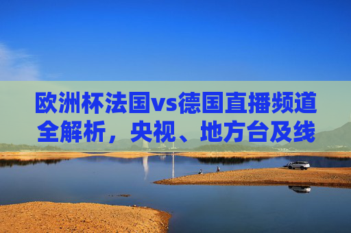 欧洲杯法国vs德国直播频道全解析，央视、地方台及线上平台看球指南，欧洲杯法国vs德国直播全指南，央视、地方台及线上平台看球频道