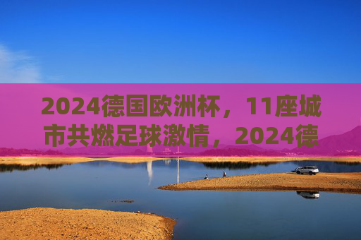 2024德国欧洲杯，11座城市共燃足球激情，2024德国欧洲杯，11城共燃足球激情