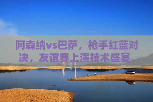 阿森纳vs巴萨，枪手红蓝对决，友谊赛上演技术盛宴，阿森纳vs巴萨，枪手红蓝友谊赛技术盛宴