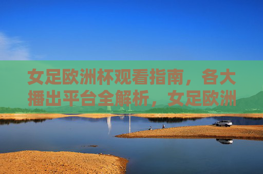 女足欧洲杯观看指南,各大播出平台全解析,女足欧洲杯观看指南,各大播出平台全解析