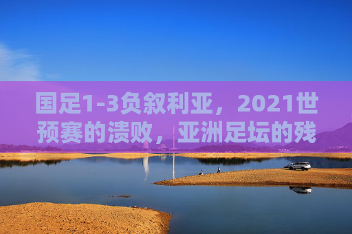 国足1-3负叙利亚,2021世预赛的溃败,亚洲足坛的残酷镜像,国足1-3叙利亚溃败,2021世预赛映照亚洲足坛残酷镜像