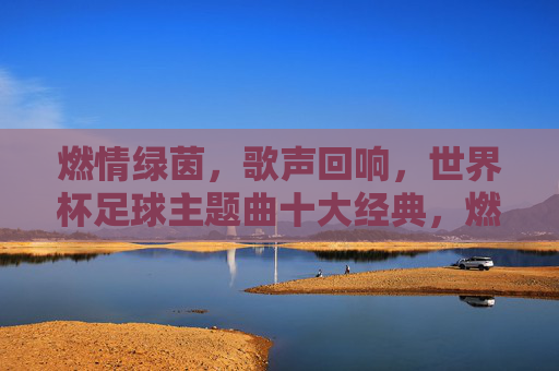 燃情绿茵，歌声回响，世界杯足球主题曲十大经典，燃情绿茵回响十大世界杯经典主题曲
