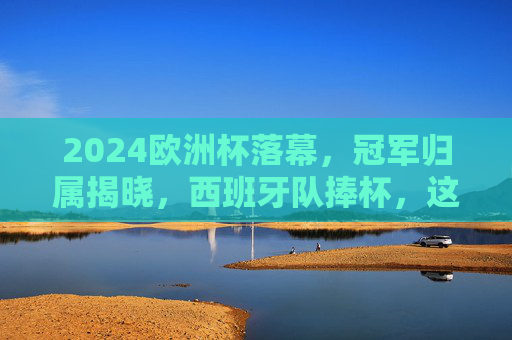 2024欧洲杯落幕，冠军归属揭晓，西班牙队捧杯，这个地方笑到最后，2024欧洲杯落幕 西班牙队捧杯笑到最后