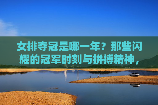 女排夺冠是哪一年?那些闪耀的冠军时刻与拼搏精神,女排夺冠时刻与拼搏精神,闪耀的冠军岁月
